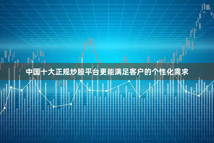 中国十大正规炒股平台更能满足客户的个性化需求