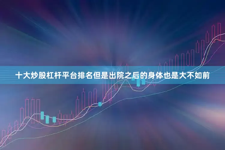 十大炒股杠杆平台排名但是出院之后的身体也是大不如前