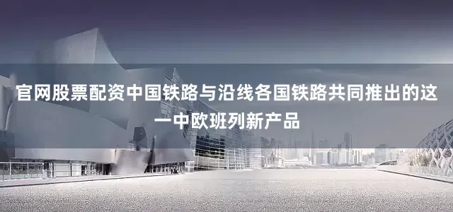 官网股票配资中国铁路与沿线各国铁路共同推出的这一中欧班列新产品