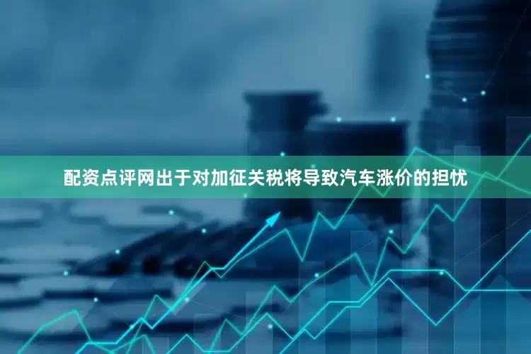 配资点评网出于对加征关税将导致汽车涨价的担忧