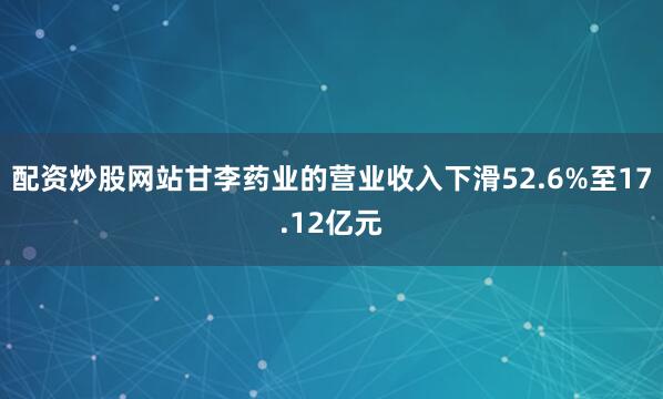配资炒股网站甘李药业的营业收入下滑52.6%至17.12亿元