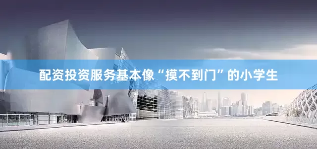 配资投资服务基本像“摸不到门”的小学生