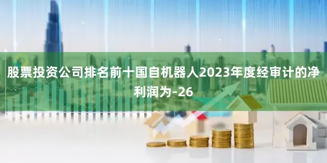 股票投资公司排名前十国自机器人2023年度经审计的净利润为-26
