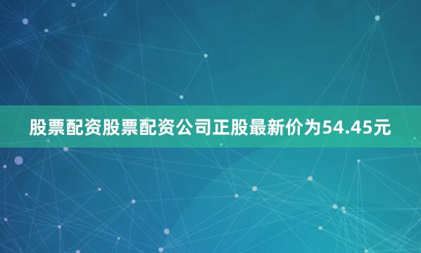 股票配资股票配资公司正股最新价为54.45元