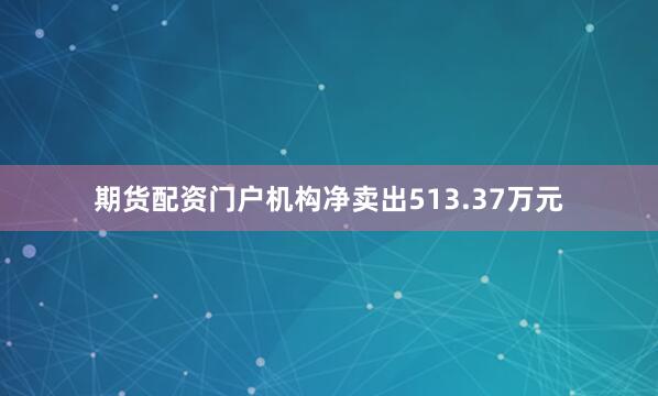 期货配资门户机构净卖出513.37万元
