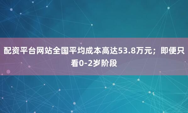 配资平台网站全国平均成本高达53.8万元；即便只看0-2岁阶段