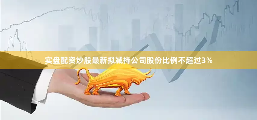 实盘配资炒股最新拟减持公司股份比例不超过3%
