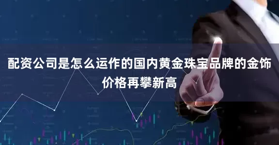 配资公司是怎么运作的国内黄金珠宝品牌的金饰价格再攀新高