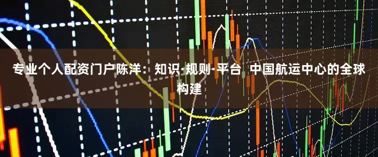 专业个人配资门户陈洋：知识·规则·平台  中国航运中心的全球构建