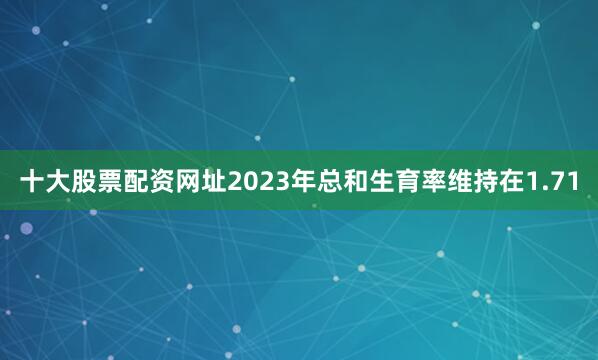 十大股票配资网址2023年总和生育率维持在1.71