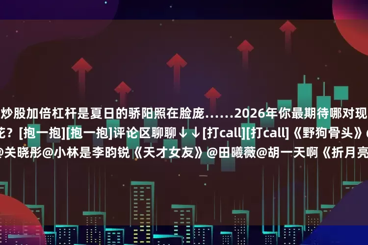 炒股加倍杠杆是夏日的骄阳照在脸庞……2026年你最期待哪对现偶CP演绎出不同的火花？[抱一抱][抱一抱]评论区聊聊↓↓[打call][打call]《野狗骨头》@宋威龙99@张婧仪《耀眼》@关晓彤@小林是李昀锐《天才女友》@田曦薇@胡一天啊《折月亮》@我是林一同学@卢昱晓_《不二之臣》@敖瑞鹏的微博@沈羽洁er《轧戏》@陈星旭--CHEN先生@卢昱晓_《今天是太阳雨》@杨超越@威神V_董思成_WIN