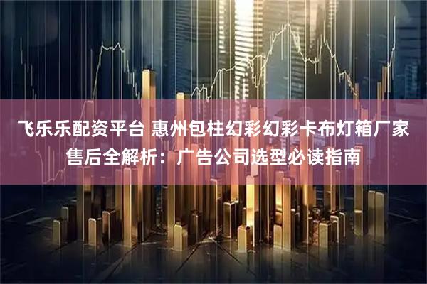 飞乐乐配资平台 惠州包柱幻彩幻彩卡布灯箱厂家售后全解析：广告公司选型必读指南