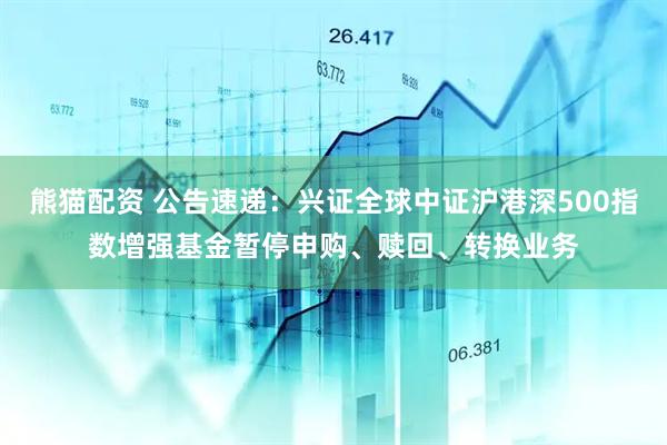 熊猫配资 公告速递：兴证全球中证沪港深500指数增强基金暂停申购、赎回、转换业务