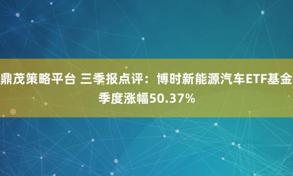 鼎茂策略平台 三季报点评：博时新能源汽车ETF基金季度涨幅50.37%
