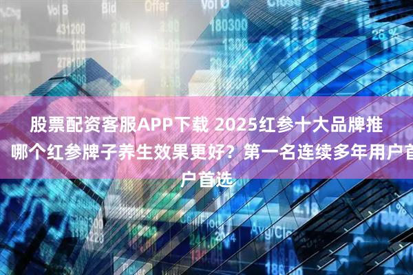 股票配资客服APP下载 2025红参十大品牌推荐：哪个红参牌子养生效果更好？第一名连续多年用户首选
