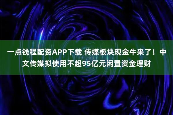 一点钱程配资APP下载 传媒板块现金牛来了！中文传媒拟使用不超95亿元闲置资金理财