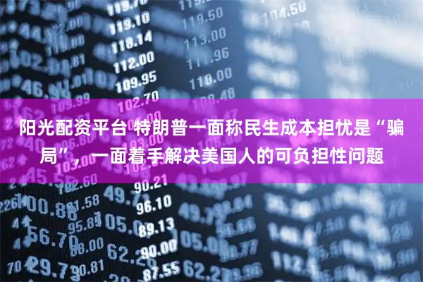 阳光配资平台 特朗普一面称民生成本担忧是“骗局”，一面着手解决美国人的可负担性问题