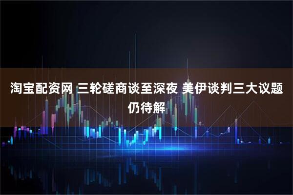 淘宝配资网 三轮磋商谈至深夜 美伊谈判三大议题仍待解