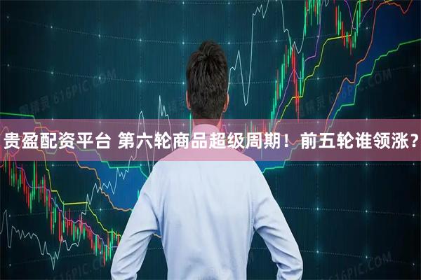 贵盈配资平台 第六轮商品超级周期！前五轮谁领涨？