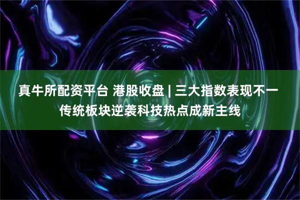真牛所配资平台 港股收盘 | 三大指数表现不一 传统板块逆袭科技热点成新主线