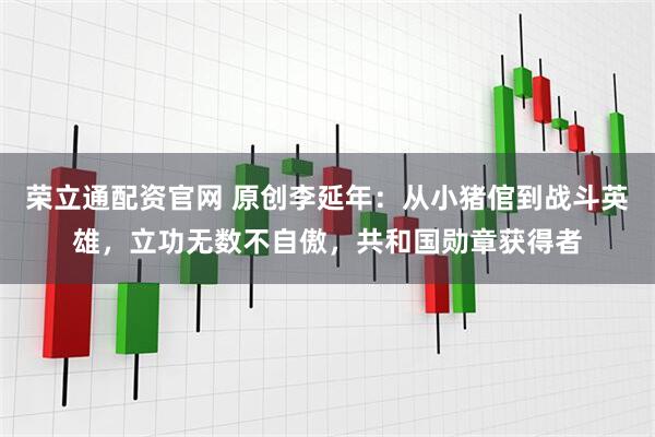 荣立通配资官网 原创李延年：从小猪倌到战斗英雄，立功无数不自傲，共和国勋章获得者