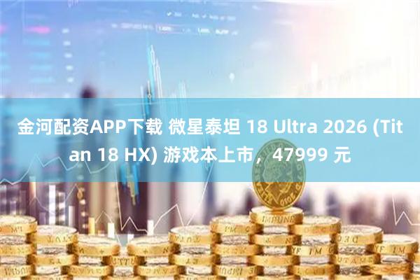 金河配资APP下载 微星泰坦 18 Ultra 2026 (Titan 18 HX) 游戏本上市，47999 元