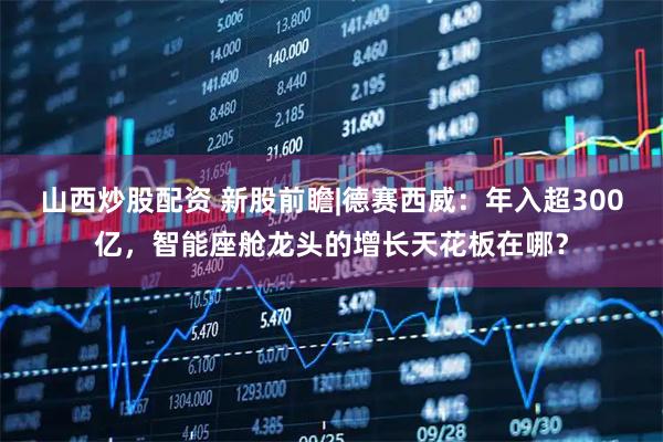 山西炒股配资 新股前瞻|德赛西威：年入超300亿，智能座舱龙头的增长天花板在哪？