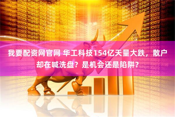我要配资网官网 华工科技154亿天量大跌，散户却在喊洗盘？是机会还是陷阱？