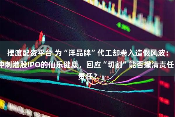 摆渡配资平台 为“洋品牌”代工却卷入造假风波：冲刺港股IPO的仙乐健康，回应“切割”能否撇清责任？
