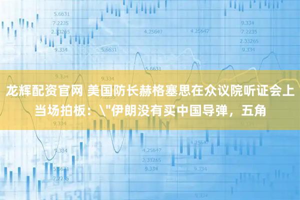 龙辉配资官网 美国防长赫格塞思在众议院听证会上当场拍板：＂伊朗没有买中国导弹，五角