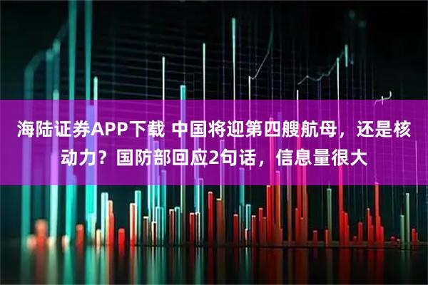 海陆证券APP下载 中国将迎第四艘航母，还是核动力？国防部回应2句话，信息量很大