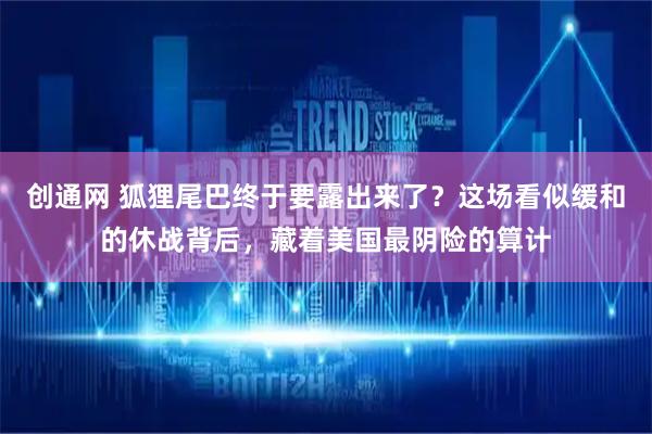 创通网 狐狸尾巴终于要露出来了？这场看似缓和的休战背后，藏着美国最阴险的算计