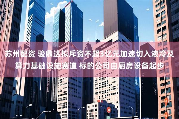 苏州配资 骏鼎达拟斥资不超3亿元加速切入液冷及算力基础设施赛道 标的公司由厨房设备起步