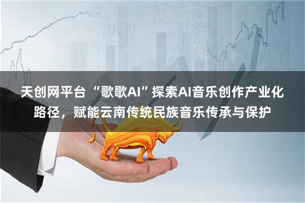天创网平台 “歌歌AI”探索AI音乐创作产业化路径，赋能云南传统民族音乐传承与保护