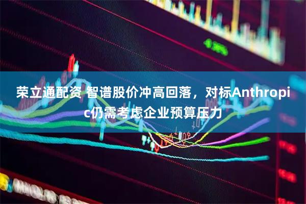 荣立通配资 智谱股价冲高回落，对标Anthropic仍需考虑企业预算压力